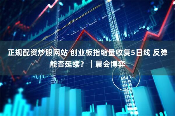 正规配资炒股网站 创业板指缩量收复5日线 反弹能否延续？｜晨会博弈