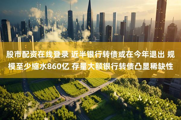股市配资在线登录 近半银行转债或在今年退出 规模至少缩水860亿 存量大额银行转债凸显稀缺性