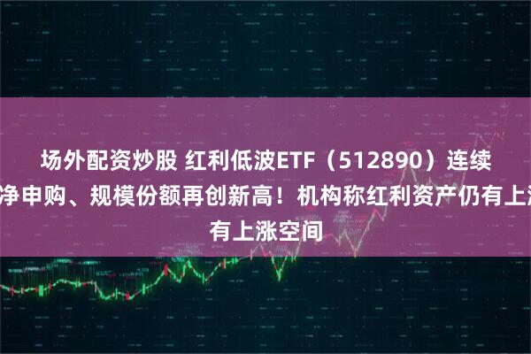 场外配资炒股 红利低波ETF（512890）连续5天获净申购、规模份额再创新高！机构称红利资产仍有上涨空间