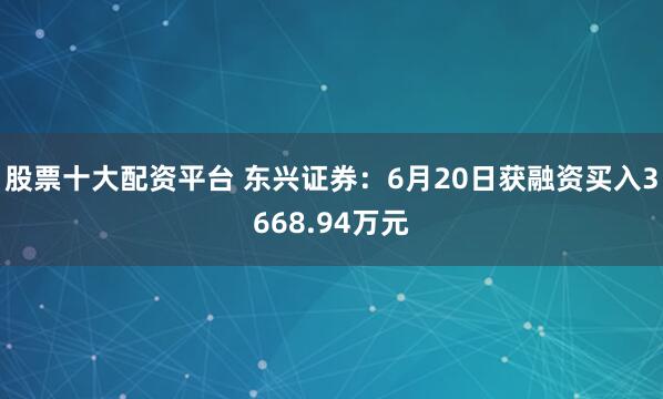 股票十大配资平台 东兴证券：6月20日获融资买入3668.94万元