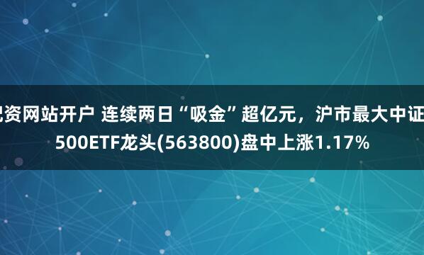 配资网站开户 连续两日“吸金”超亿元，沪市最大中证A500ETF龙头(563800)盘中上涨1.17%