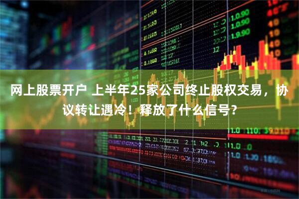 网上股票开户 上半年25家公司终止股权交易，协议转让遇冷！释放了什么信号？