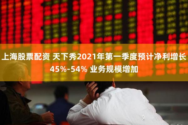 上海股票配资 天下秀2021年第一季度预计净利增长45%-54% 业务规模增加