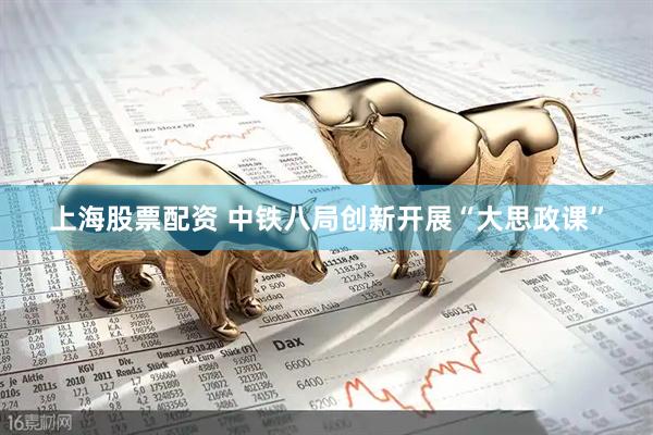 上海股票配资 中铁八局创新开展“大思政课”