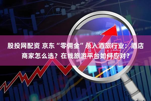 股投网配资 京东“零佣金”杀入酒旅行业：酒店商家怎么选？在线旅游平台如何应对？