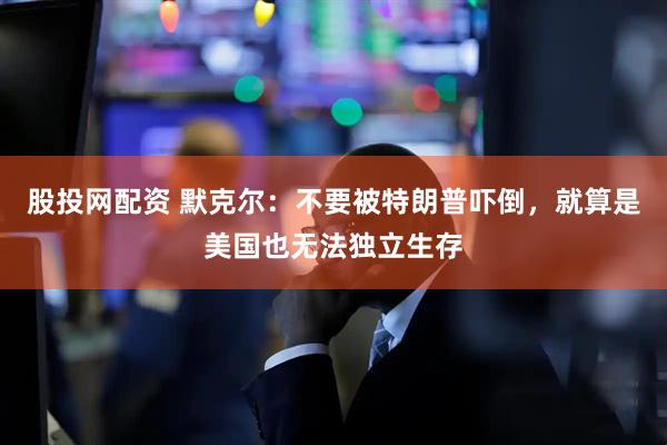 股投网配资 默克尔：不要被特朗普吓倒，就算是美国也无法独立生存