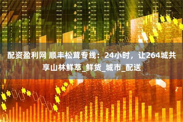 配资盈利网 顺丰松茸专线：24小时，让264城共享山林鲜萃_鲜货_城市_配送