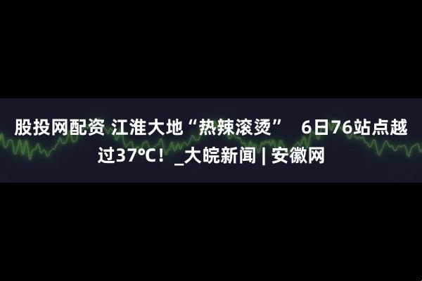 股投网配资 ﻿江淮大地“热辣滚烫”   6日76站点越过37℃！_大皖新闻 | 安徽网