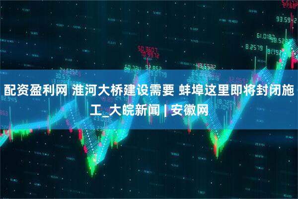 配资盈利网 淮河大桥建设需要 蚌埠这里即将封闭施工_大皖新闻 | 安徽网