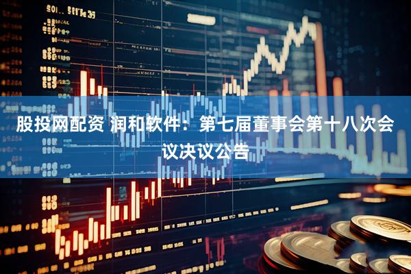 股投网配资 润和软件：第七届董事会第十八次会议决议公告