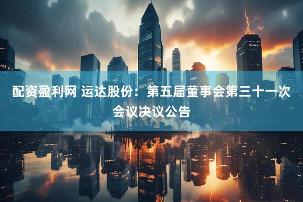 配资盈利网 运达股份：第五届董事会第三十一次会议决议公告
