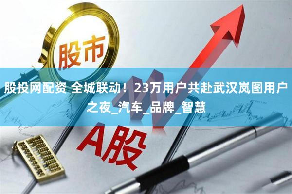 股投网配资 全城联动！23万用户共赴武汉岚图用户之夜_汽车_品牌_智慧