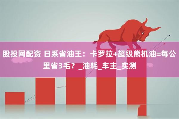 股投网配资 日系省油王：卡罗拉+超级熊机油=每公里省3毛？_油耗_车主_实测