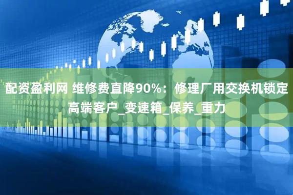 配资盈利网 维修费直降90%：修理厂用交换机锁定高端客户_变速箱_保养_重力