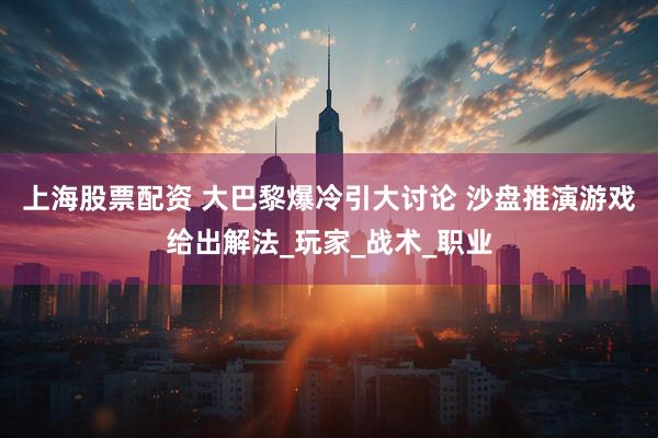 上海股票配资 大巴黎爆冷引大讨论 沙盘推演游戏给出解法_玩家_战术_职业