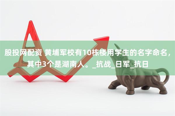 股投网配资 黄埔军校有10栋楼用学生的名字命名，其中3个是湖南人。_抗战_日军_抗日