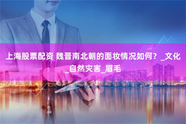 上海股票配资 魏晋南北朝的面妆情况如何？_文化_自然灾害_眉毛