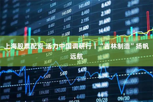 上海股票配资 活力中国调研行丨“吉林制造”扬帆远航