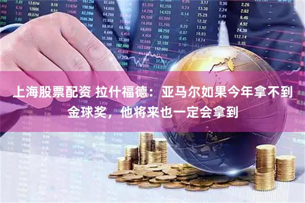 上海股票配资 拉什福德：亚马尔如果今年拿不到金球奖，他将来也一定会拿到