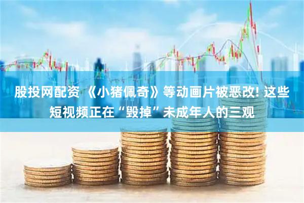 股投网配资 《小猪佩奇》等动画片被恶改! 这些短视频正在“毁掉”未成年人的三观
