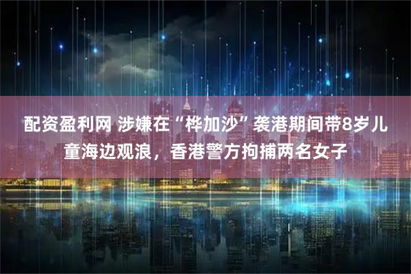 配资盈利网 涉嫌在“桦加沙”袭港期间带8岁儿童海边观浪，香港警方拘捕两名女子