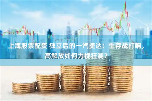 上海股票配资 独立后的一汽捷达：生存战打响，高解放如何力挽狂澜？