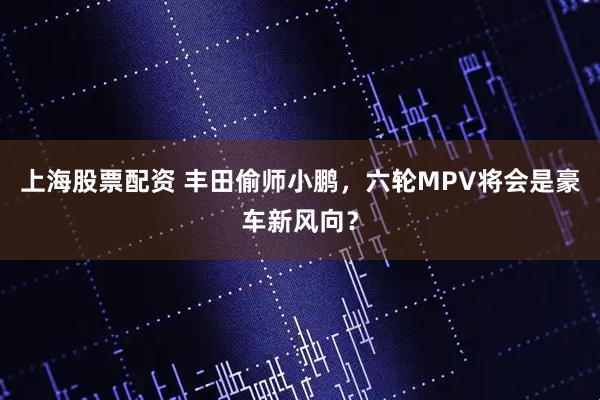 上海股票配资 丰田偷师小鹏，六轮MPV将会是豪车新风向？