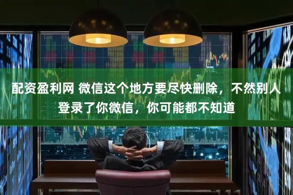 配资盈利网 微信这个地方要尽快删除，不然别人登录了你微信，你可能都不知道