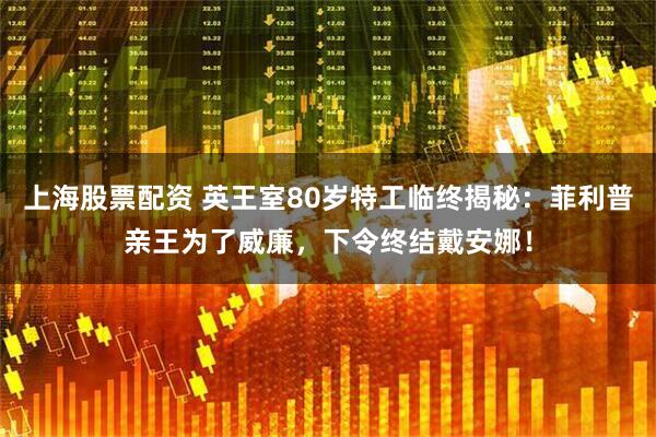 上海股票配资 英王室80岁特工临终揭秘：菲利普亲王为了威廉，下令终结戴安娜！