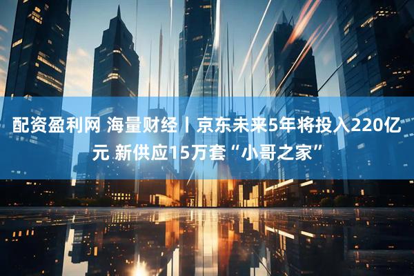 配资盈利网 海量财经丨京东未来5年将投入220亿元 新供应15万套“小哥之家”