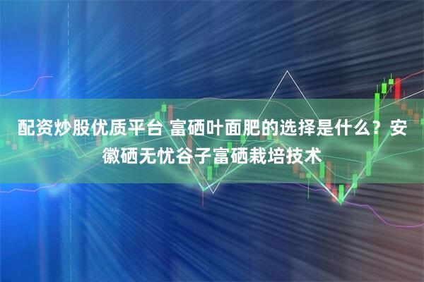 配资炒股优质平台 富硒叶面肥的选择是什么?安徽硒无忧谷子富硒栽培技术