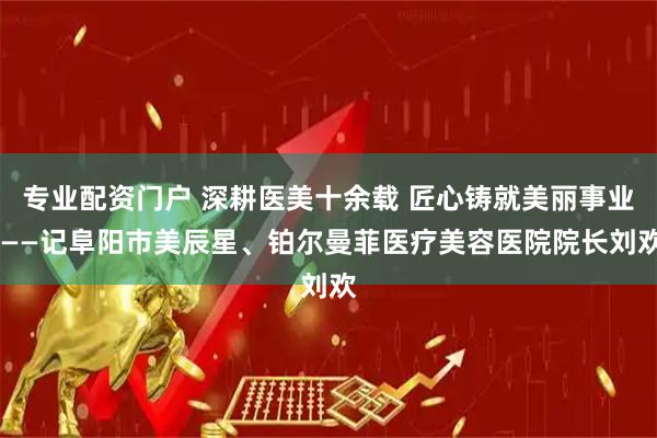 专业配资门户 深耕医美十余载 匠心铸就美丽事业 ——记阜阳市美辰星、铂尔曼菲医疗美容医院院长刘欢