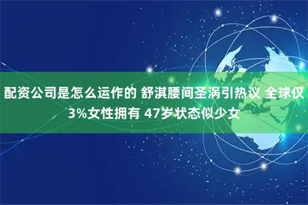 配资公司是怎么运作的 舒淇腰间圣涡引热议 全球仅3%女性拥有 47岁状态似少女