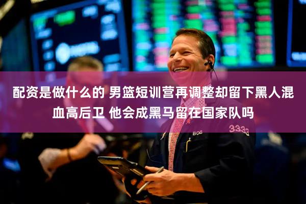 配资是做什么的 男篮短训营再调整却留下黑人混血高后卫 他会成黑马留在国家队吗