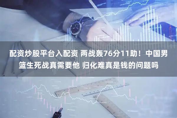 配资炒股平台入配资 两战轰76分11助！中国男篮生死战真需要他 归化难真是钱的问题吗