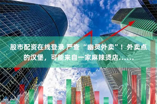 股市配资在线登录 严查 “幽灵外卖”！外卖点的汉堡，可能来自一家麻辣烫店……